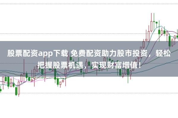 股票配资app下载 免费配资助力股市投资，轻松把握股票机遇，实现财富增值！