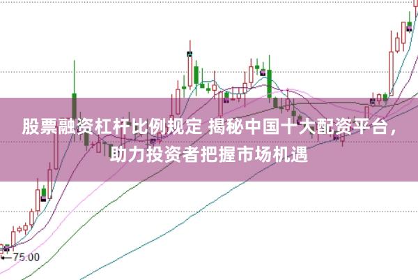 股票融资杠杆比例规定 揭秘中国十大配资平台，助力投资者把握市场机遇