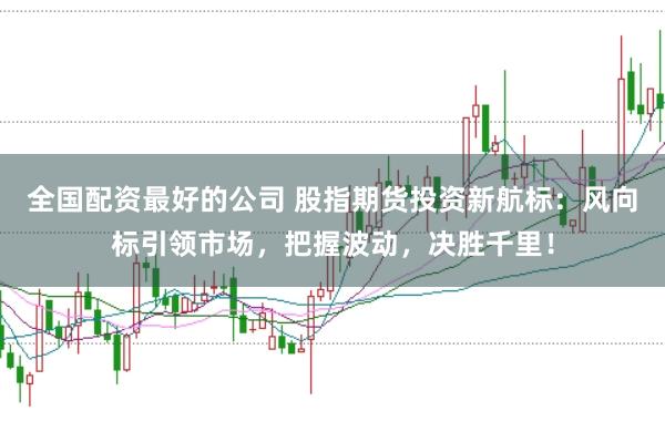 全国配资最好的公司 股指期货投资新航标：风向标引领市场，把握波动，决胜千里！