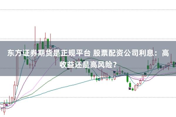 东方证券期货是正规平台 股票配资公司利息：高收益还是高风险？