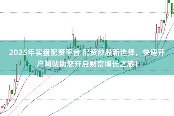 2025年实盘配资平台 配资炒股新选择，快速开户网站助您开启财富增长之旅！
