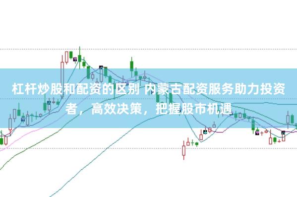 杠杆炒股和配资的区别 内蒙古配资服务助力投资者，高效决策，把握股市机遇