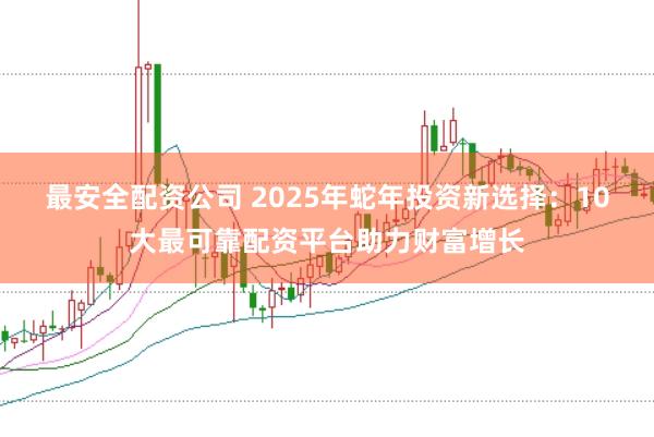最安全配资公司 2025年蛇年投资新选择：10大最可靠配资平台助力财富增长