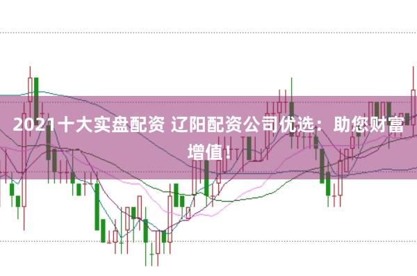 2021十大实盘配资 辽阳配资公司优选:助您财富增值!