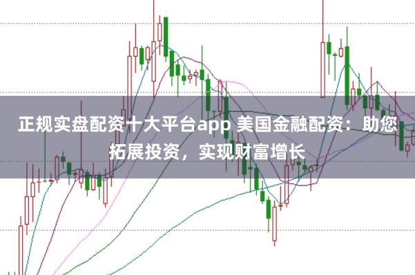 正规实盘配资十大平台app 美国金融配资：助您拓展投资，实现财富增长