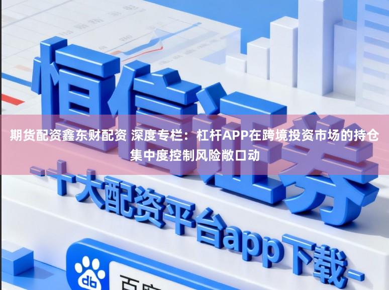 期货配资鑫东财配资 深度专栏：杠杆APP在跨境投资市场的持仓集中度控制风险敞口动
