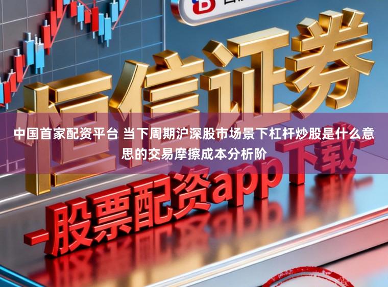 中国首家配资平台 当下周期沪深股市场景下杠杆炒股是什么意思的交易摩擦成本分析阶