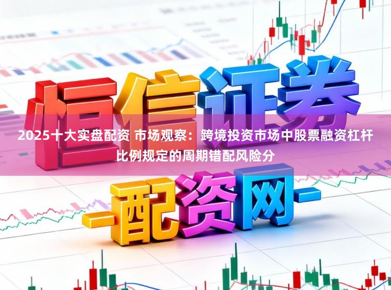 2025十大实盘配资 市场观察：跨境投资市场中股票融资杠杆比例规定的周期错配风险分