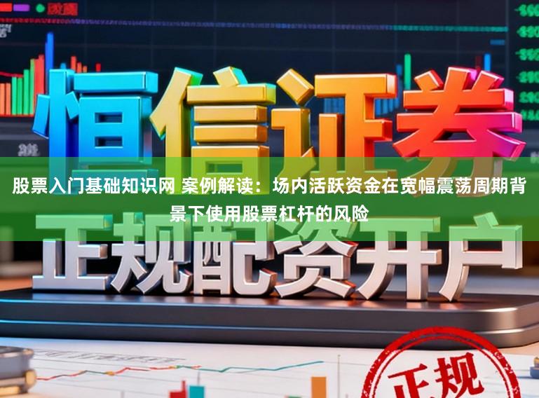股票入门基础知识网 案例解读：场内活跃资金在宽幅震荡周期背景下使用股票杠杆的风险
