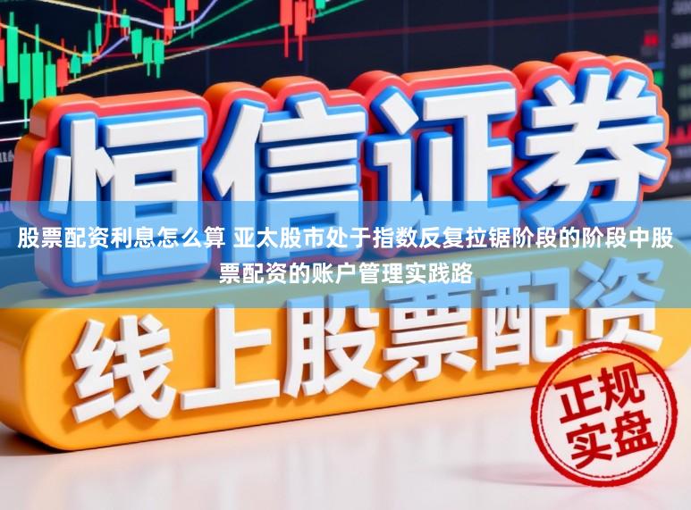 股票配资利息怎么算 亚太股市处于指数反复拉锯阶段的阶段中股票配资的账户管理实践路