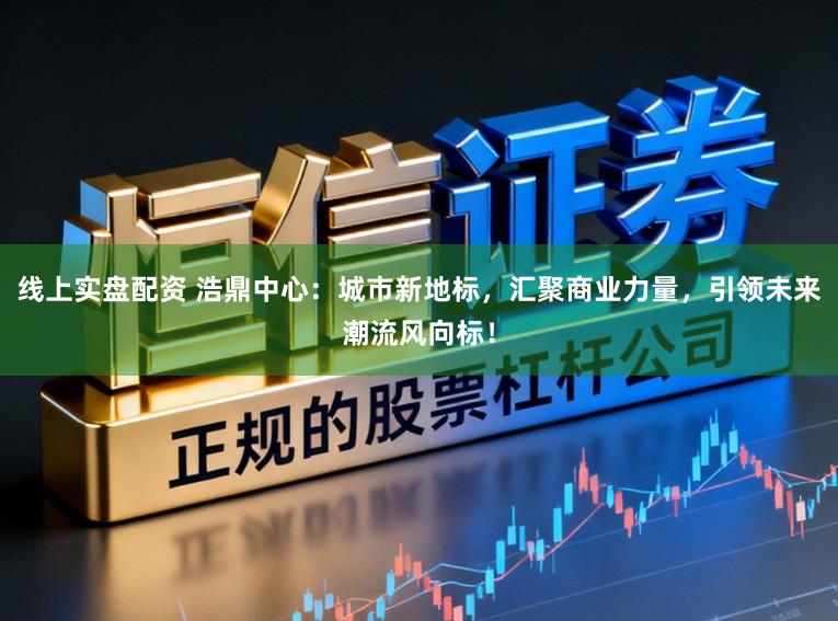 线上实盘配资 浩鼎中心：城市新地标，汇聚商业力量，引领未来潮流风向标！